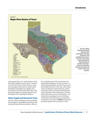 Texas Comptroller of Public Accounts Liquid Assets: The State of Texas’Water Resources 3
Introduction
The Texas Water
Development Board
estimates that
groundwater provides
59 percent of all
available fresh water in
the state, with surface
water providing the
nearly 40 percent,
and the remaining 1
percent coming from
both ground water and
surface water reuse
projects.
and estimates their cost, culminating in a State
Water Plan updated every five years.7
Liquid As-
sets: The State of Texas’ Water Resources evalu-
ates the progress that Texas has made toward
developing sustainable water supplies since
the issuance of the 2007 State Water Plan, with
particular emphasis on identifying policy and
funding barriers impeding that progress.
Water Supply and Demand in Texas
The Texas Water Development Board (TWDB),
the state agency responsible for providing “lead-
ership, planning, financial assistance, informa-
tion, and education for the conservation and
responsible development of water for Texas,” es-
timates that groundwater provides 59 percent of
all available fresh water in the state, with surface
water providing the nearly 40 percent, and the
remaining 1 percent coming from both ground
water and surface water reuse projects. Unfortu-
nately, both water sources are decreasing — the
former due to pumping in excess of recharge,
and the latter primarily because of sediment ac-
cumulation in reservoirs.8
Exhibits 1 and 2 show
the major aquifers and river basins in Texas.
Exhibit 2
Major River Basins of Texas
Source: Texas Water Development Board.
 