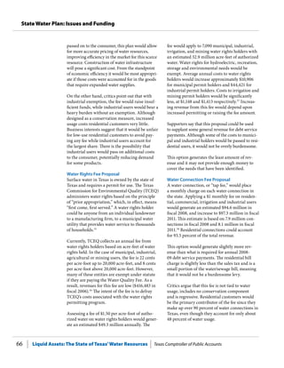 Liquid Assets: The State of Texas’Water Resources Texas Comptroller of Public Accounts66
State Water Plan: Issues and Funding
fee would apply to 7,090 municipal, industrial,
irrigation, and mining water rights holders with
an estimated 32.9 million acre-feet of authorized
water. Water rights for hydroelectric, recreation,
storage and environmental needs would be
exempt. Average annual costs to water rights
holders would increase approximately $10,906
for municipal permit holders and $44,421 for
industrial permit holders. Costs to irrigation and
mining permit holders would be significantly
less, at $1,148 and $1,413 respectively.57
Increas-
ing revenue from this fee would depend upon
increased permitting or raising the fee amount.
Supporters say that this proposal could be used
to supplant some general revenue for debt service
payments. Although some of the costs to munici-
pal and industrial holders would be passed to resi-
dential users, it would not be overly burdensome.
This option generates the least amount of rev-
enue and it may not provide enough money to
cover the needs that have been identified.
Water Connection Fee Proposal
A water connection, or “tap fee,” would place
a monthly charge on each water connection in
the state. Applying a $1 monthly fee on residen-
tial, commercial, irrigation and industrial users
would generate an estimated $94.6 million in
fiscal 2008, and increase to $97.3 million in fiscal
2011. This estimate is based on 7.9 million con-
nections in fiscal 2008 and 8.1 million in fiscal
2011.58
Residential connections could account
for 93.5 percent of the total revenue.
This option would generate slightly more rev-
enue than what is required for annual 2008-
09 debt service payments. The residential bill
charge is slightly less than the sales tax and is a
small portion of the water/sewage bill, meaning
that it would not be a burdensome levy.
Critics argue that this fee is not tied to water
usage, includes no conservation component
and is regressive. Residential customers would
be the primary contributor of the fee since they
make up over 90 percent of water connections in
Texas, even though they account for only about
48 percent of water usage.
passed on to the consumer, this plan would allow
for more accurate pricing of water resources,
improving efficiency in the market for this scarce
resource. Construction of water infrastructure
will pose a significant cost. From the standpoint
of economic efficiency it would be most appropri-
ate if those costs were accounted for in the goods
that require expanded water supplies.
On the other hand, critics point out that with
industrial exemption, the fee would raise insuf-
ficient funds, while industrial users would bear a
heavy burden without an exemption. Although
designed as a conservation measure, increased
usage costs residential customers very little.
Business interests suggest that it would be unfair
for low-use residential customers to avoid pay-
ing any fee while industrial users account for
the largest share. There is the possibility that
industrial users would pass on additional costs
to the consumer, potentially reducing demand
for some products.
Water Rights Fee Proposal
Surface water in Texas is owned by the state of
Texas and requires a permit for use. The Texas
Commission for Environmental Quality (TCEQ)
administers water rights based on the principle
of “prior appropriation,” which, in effect, means
“first come, first served.” A water rights holder
could be anyone from an individual landowner
to a manufacturing firm, to a municipal water
utility that provides water service to thousands
of households.55
Currently, TCEQ collects an annual fee from
water rights holders based on acre-feet of water
rights held. In the case of municipal, industrial,
agricultural or mining users, the fee is 22 cents
per acre-foot up to 20,000 acre-feet, and 8 cents
per acre-foot above 20,000 acre-feet. However,
many of these entities are exempt under statute
if they are paying the Water Quality Fee. As a
result, revenues for this fee are low ($416,483 in
fiscal 2006).56
The intent of the fee is to defray
TCEQ’s costs associated with the water rights
permitting program.
Assessing a fee of $1.50 per acre-foot of autho-
rized water on water rights holders would gener-
ate an estimated $49.3 million annually. The
 