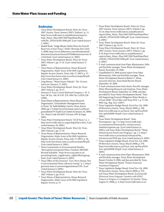 Liquid Assets: The State of Texas’Water Resources Texas Comptroller of Public Accounts68
State Water Plan: Issues and Funding
17
	 Texas Water Development Board, Water for Texas
2007 (Austin, Texas, January 2007), Volume I, pp.
23-24, http://www.twdb.state.tx.us/publications/
reports/State_Water_Plan/2007/2007StateWaterPlan/
vol%201_FINAL%20113006.pdf. (Last visited January
6, 2009.)
18
	 Texas Water Development Board, Water for Texas
2007, Volume I, pp. 24-25.
19
	 Texas Water Development Board, Water for Texas
2007, (Austin, Texas, January 2007), Volume I, pp.
8-10, http://www.twdb.state.tx.us/publications/
reports/State_Water_Plan/2007/2007StateWaterPlan/
vol%201_FINAL%20113006.pdf. (Last visited January
6, 2009.)
20
	 E-mail communication from Piper Montemayor, Debt
and Portfolio manager, Texas Water Development
Board, November 19, 2008.
21
	 Unpublished FY 2008 annual report from Piper
Montemayor, Debt and Portfolio manager, Texas
Water Development Board to Robert C. Kline,
executive director, Texas Bond Review Board,
September 18, 2008.
22
	 E-mail communication from Stuart Norvell, manager,
Water Planning Research and Analysis, Texas Water
Development Board, September 22, 2008; and data
provided by Texas Water Development Board, “Non-
Self Supporting General Obligation Water Bonds as
of June 2008,” (Excel file); and Texas H.B. 1, p. VI-60,
80th Leg., Reg. Sess. (2007).
23
	 Texas Legislative Budget Board, Fiscal Size-Up: 2008-
09 Biennium (Austin, Texas, March 2008), p. 368,
http://www.lbb.state.tx.us/Fiscal_Size-up/Fiscal%20
Size-up%202008-09.pdf. (Last visited January 6,
2009.)
24
	 Texas Water Development Board, “State
Participation,” pp. 1-4, http://www.twdb.state.
tx.us/assistance/financial/fin_infrastructure/
StateParticipation.asp. (Last visited January 6,
2009.); and Texas Water Development Board, “Water
Infrastructure Fund Loan Program,” pp. 1-2, http://
www.twdb.state.tx.us/assistance/financial/fin_
infrastructure/WIF.asp. (Last visited January 6, 2009.)
25
	 Texas Legislative Budget Board, Fiscal Size-Up: 2008-
09 Biennium (Austin, Texas, March 2008), p. 370,
http://www.lbb.state.tx.us/Fiscal_Size-up/Fiscal%20
Size-up%202008-09.pdf. (Last visited January 6,
2009.)
26
	 E-mail communication from Piper Montemayor, Debt
and Portfolio manager, Texas Water Development
Board, October 9, 2008; and data provided by Texas
Water Development Board, “Project Financial
Assistance Programs.”
27
	 Texas Legislative Budget Board, Fiscal Size-Up: 2008-
09 Biennium (Austin, Texas, March 2008), p. 370;
and Texas Water Development Board, Economically
Distressed Areas Program: Counties with EDAP
Projects in Progress or Completed: 24 (Austin, Texas,
August 31, 2008), p. 3, http://www.twdb.state.tx.us/
Endnotes
1
	 Texas Water Development Board, Water for Texas
2007 (Austin, Texas, January 2007), Volume I, p. 13.
http://www.twdb.state.tx.us/publications/reports/
State_Water_Plan/2007/2007StateWaterPlan/
vol%201_FINAL%20113006.pdf. (Last visited January
5, 2009.)
2
	 Rudolf Bush, “Judge Blocks Dallas Plans for Fastrill
Reservoir in East Texas,” Dallas Morning News (July
1, 2008), http://www.dallasnews.com/sharedcontent/
dws/news/localnews/stories/070208dnmetreservoir.3f
c13e6.html. (Last visited January 6, 2009.)
3
	 Texas Water Development Board, Water for Texas
2007, Volume I, pp. 11-16. (Last visited January 5,
2009.)
4
	 Texas House of Representatives, House Research
Organization, Major Issues of the 80th Legislature,
Regular Session (Austin, Texas, July 17, 2007), p. 57,
http://www.hro.house.state.tx.us/focus/major80.pdf.
(Last visited January 6, 2009.)
5
	 Greg Bowen, “Water Issues Volatile,” The Victoria
Advocate (January 17, 2005).
6
	 Texas Water Development Board, Water for Texas
2007, Volume I, pp. 16-17.
7
	 Houston & Texas Central Railroad Company v. W. A.
East, 98 Tex. 146, 81 S.W. 279, 1904 Tex. LEXIS 228
(1908).
8
	 Texas House of Representatives, House Research
Organization, “Groundwater Management Issues
in Texas,” by Tedd Holladay (Austin, Texas, June 6,
2006), pp. 2-3, http://www.hro.house.state.tx.us/focus/
groundwater79-14.pdf (Last visited on January 26, 2009.)
9
	 Tex. Water Code §36.0015 (Vernon 1997 & Supp.
2001).
10
	 Texas Water Development Board, “GCD Facts,” p. 1,
http://www.twdb.state.tx.us/gwrd/gcd/facts.htm. (Last
visited January 26, 2009.)
11
	 Texas Water Development Board, Water for Texas
2007, Volume I, pp. 17-19.
12
	 Texas House of Representatives, House Research
Organization, Major Issues of the 80th Legislature,
Regular Session (Austin, Texas, July 17, 2007), p. 58,
http://www.hro.house.state.tx.us/focus/major80.pdf.
(Last visited January 6, 2009.)
13
	 Texas Commission on Environmental Quality,
“Revised Environmental Flows Timeline-SB3/HB3
Revised Schedule,” http://www.tceq.state.tx.us/
permitting/water_supply/water_rights/eflows/group.
html. (Last visited January 6, 2009.)
14
	 Texas Office of the Governor, “Gov. Perry Names Two
to Environmental Flows Advisory Group,” p. 1, http://
governor.state.tx.us/news/appointment/2701. (Last
visited January 6, 2009.)
15
	 Texas Water Development Board, Water for Texas
2007, Volume I, pp. 19-21.
16
	 Texas House of Representatives, House Research
Organization, Major Issues of the 80th Legislature,
Regular Session, p. 57.
 