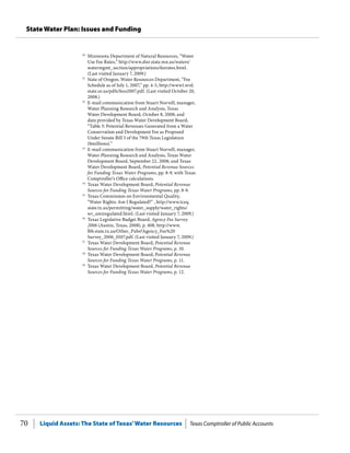 Liquid Assets: The State of Texas’Water Resources Texas Comptroller of Public Accounts70
State Water Plan: Issues and Funding
50
	 Minnesota Department of Natural Resources, “Water
Use Fee Rates,” http://www.dnr.state.mn.us/waters/
watermgmt_section/appropriations/feerates.html.
(Last visited January 7, 2009.)
51
	 State of Oregon, Water Resources Department, “Fee
Schedule as of July 1, 2007,” pp. 4-5, http://www1.wrd.
state.or.us/pdfs/fees2007.pdf. (Last visited October 20,
2008.)
52
	 E-mail communication from Stuart Norvell, manager,
Water Planning Research and Analysis, Texas
Water Development Board, October 8, 2008; and
data provided by Texas Water Development Board,
“Table 5: Potential Revenues Generated from a Water
Conservation and Development Fee as Proposed
Under Senate Bill 3 of the 79th Texas Legislature
($millions).”
53
	 E-mail communication from Stuart Norvell, manager,
Water Planning Research and Analysis, Texas Water
Development Board, September 22, 2008; and Texas
Water Development Board, Potential Revenue Sources
for Funding Texas Water Programs, pp. 8-9, with Texas
Comptroller’s Office calculations.
54
	 Texas Water Development Board, Potential Revenue
Sources for Funding Texas Water Programs, pp. 8-9.
55
	 Texas Commission on Environmental Quality,
“Water Rights: Am I Regulated?” , http://www.tceq.
state.tx.us/permitting/water_supply/water_rights/
wr_amiregulated.html. (Last visited January 7, 2009.)
56
	 Texas Legislative Budget Board, Agency Fee Survey
2006 (Austin, Texas, 2008), p. 408, http://www.
lbb.state.tx.us/Other_Pubs?Agency_Fee%20
Survey_2006_0107.pdf. (Last visited January 7, 2009.)
57
	 Texas Water Development Board, Potential Revenue
Sources for Funding Texas Water Programs, p. 10.
58
	 Texas Water Development Board, Potential Revenue
Sources for Funding Texas Water Programs, p. 11.
59
	 Texas Water Development Board, Potential Revenue
Sources for Funding Texas Water Programs, p. 12.
 