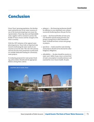 Texas Comptroller of Public Accounts Liquid Assets: The State of Texas’Water Resources 71
Conclusion
•	 adequacy — the financing mechanism should
be sufficient to cover identified costs without
excessively burdening those who pay the fees.
•	 equity — the financial burden of water proj-
ects should be spread among all water user
groups in proportion to their demand for
water. It should not favor certain user groups
or projects.
•	 specificity — funds raised for water develop-
ment projects should not be diverted for other
budgetary obligations.
•	 affordability — the plan should be sensitive to
water users’ ability to pay, since a certain level
of water consumption is nondiscretionary and
essential for every Texan’s health. No plan
Given Texas’ growing population, the develop-
ment and protection of our water resources is
one of the most pressing long-term issues fac-
ing lawmakers. Ensuring clean and dependable
water supplies will be essential to protect the
health of Texas citizens and the strength of the
state’s economy.
With the 1997 initiation of the regional water
planning process, Texas took an important step
toward coordinating the water needs of com-
munities across the state. This role will continue
and may become more prominent as policymak-
ers consider dedicated funding for community
water projects.
In evaluating proposals for water project fund-
ing, policymakers should seek the appropriate
balance among these criteria:
Conclusion
Lady Bird Lake in Austin, Texas
 