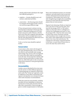 Liquid Assets: The State of Texas’Water Resources Texas Comptroller of Public Accounts72
Conclusion
should unduly burden individuals who might
have difficulty paying for it.
•	 simplicity — the plan should be easy to ad-
minister, understand and follow.
•	 conservation — the financing system should
be consistent with the goal of water conserva-
tion and discourage inefficient usage.
If Texas state government continues moving
toward greater involvement in financing water
projects, a dedicated funding source for water
projects may prove useful. However, with this
more active state role in regional water planning,
policymakers will increasingly look to ensure
that the water planning process effectively serves
the interests of all Texas citizens.
To do so, two key issues should be explored
further.
Conservation
Conservation is often cited as the first goal of
any water development plan, since it is the most
cost-effective and sustainable water manage-
ment strategy. One concern is the varying levels
of conservation effort made by municipalities
across the state. Several cities have already made
extensive and successful efforts to reduce their
water use, while others plan to rely on increased
conservation measures to meet growing demand
in the future.
Accountability
Another concern identified by the review team
was the manner in which different regional wa-
ter planning groups are required to report their
water needs. The “bottom-up” approach current-
ly employed in Texas allows communities and
regions to develop their own estimates for future
water needs and project recommendations.
While this system has many benefits, including
the ability for local stakeholders to determine
the direction of water policy decisions that will
affect their communities, it may encourage re-
gions to include marginal projects in their plans.
Many water development projects are extremely
expensive, and some projects such as reservoirs
can have substantial environmental and social
consequences. Policymakers may want to con-
sider strengthening oversight and accountability
measures to ensure that they fund only those
projects that are truly necessary.
Regional water planning will play an important
role in the future of the Lone Star State. Start-
ing with the passage of SB 1 in 1997, policy-
makers in Texas have shown a willingness to
confront this challenging issue head-on. Since
the passage of SB 1, Texas has taken many steps
to ensure that citizens, businesses and agri-
cultural producers have enough water to serve
their needs, while safeguarding environmental
needs of our rivers, bays and estuaries. The
coming years will require continued attention
to this issue, to ensure that all Texans have ac-
cess to the water they need to thrive.
 