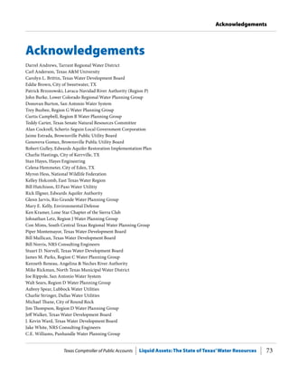 Texas Comptroller of Public Accounts Liquid Assets: The State of Texas’Water Resources 73
Acknowledgements
Acknowledgements
Darrel Andrews, Tarrant Regional Water District
Carl Anderson, Texas A&M University
Carolyn L. Brittin, Texas Water Development Board
Eddie Brown, City of Sweetwater, TX
Patrick Brzozowski, Lavaca-Navidad River Authority (Region P)
John Burke, Lower Colorado Regional Water Planning Group
Donovan Burton, San Antonio Water System
Trey Buzbee, Region G Water Planning Group
Curtis Campbell, Region B Water Planning Group
Teddy Carter, Texas Senate Natural Resources Committee
Alan Cockrell, Schertz-Seguin Local Government Corporation
Jaime Estrada, Brownsville Public Utility Board
Genoveva Gomez, Brownsville Public Utility Board
Robert Gulley, Edwards Aquifer Restoration Implementation Plan
Charlie Hastings, City of Kerrville, TX
Stan Hayes, Hayes Engineering
Celena Hemmeter, City of Eden, TX
Myron Hess, National Wildlife Federation
Kelley Holcomb, East Texas Water Region
Bill Hutchison, El Paso Water Utilitiy
Rick Illgner, Edwards Aquifer Authority
Glenn Jarvis, Rio Grande Water Planning Group
Mary E. Kelly, Environmental Defense
Ken Kramer, Lone Star Chapter of the Sierra Club
Johnathan Letz, Region J Water Planning Group
Con Mims, South Central Texas Regional Water Planning Group
Piper Montemayor, Texas Water Development Board
Bill Mullican, Texas Water Development Board
Bill Norris, NRS Consulting Engineers
Stuart D. Norvell, Texas Water Development Board
James M. Parks, Region C Water Planning Group
Kenneth Reneau, Angelina & Neches River Authority
Mike Rickman, North Texas Municipal Water District
Joe Rippole, San Antonio Water System
Walt Sears, Region D Water Planning Group
Aubrey Spear, Lubbock Water Utilities
Charlie Stringer, Dallas Water Utilities
Michael Thane, City of Round Rock
Jim Thompson, Region D Water Planning Group
Jeff Walker, Texas Water Development Board
J. Kevin Ward, Texas Water Development Board
Jake White, NRS Consulting Engineers
C.E. Williams, Panhandle Water Planning Group
 