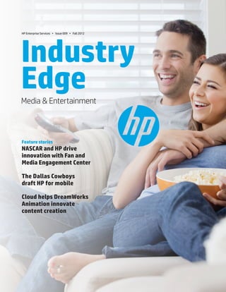 1.Media & Entertainment
Industry
EdgeMedia & Entertainment
Feature stories
NASCAR and HP drive
innovation with Fan and
Media Engagement Center
The Dallas Cowboys
draft HP for mobile
Cloud helps DreamWorks
Animation innovate
content creation
HP Enterprise Services • Issue 009 • Fall 2012
 