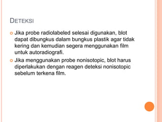 DETEKSI
 Jika probe radiolabeled selesai digunakan, blot
dapat dibungkus dalam bungkus plastik agar tidak
kering dan kemudian segera menggunakan film
untuk autoradiografi.
 Jika menggunakan probe nonisotopic, blot harus
diperlakukan dengan reagen deteksi nonisotopic
sebelum terkena film.
 