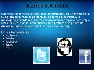   REDES SOCIALES Son webs que ofrecen la posibilidad de  organizar, en un mismo sitio, tu libreta de contactos personales ,  el correo electrónico, la mensajería instantánea , además de proporcionar espacio para colgar  fotos, música, vídeos, herramientas para gestionar tus grupos de discusión, buscar trabajo e incluso para crear un blog.   Entre ellas conocemos: My Space Twitter Facebook Badoo Hi5 