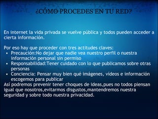            ¿CÓMO PROCEDES EN TU RED? En internet la vida privada se vuelve pública y todos pueden acceder a cierta información.   Por eso hay que proceder con tres actitudes claves: Precaución:No dejar que nadie vea nuestro perfil o nuestra información personal sin permiso  Responsabilidad:Tener cuidado con lo que publicamos sobre otras personas  Conciencia: Pensar muy bien qué imágenes, vídeos e información escogemos para publicar  Así podremos prevenir tener choques de ideas,pues no todos piensan igual que nosotros,evitarmos disgustos,mantendremos nuestra seguridad y sobre todo nuestra privacidad. 
