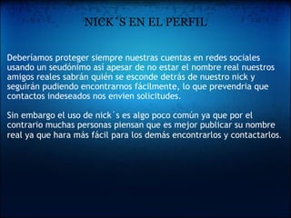 NICK´S EN EL PERFIL Deberíamos proteger siempre nuestras cuentas en redes sociales usando un seudónimo así apesar de no estar el nombre real nuestros amigos reales sabrán quién se esconde detrás de nuestro nick y seguirán pudiendo encontrarnos fácilmente, lo que prevendria que contactos indeseados nos envien solicitudes.    Sin embargo el uso de nick´s es algo poco común ya que por el contrario muchas personas piensan que es mejor publicar su nombre real ya que hara más fácil para los demás encontrarlos y contactarlos . 