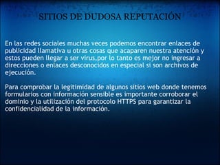 SITIOS DE DUDOSA REPUTACIÓN En las redes sociales muchas veces podemos encontrar enlaces de publicidad llamativa u otras cosas que acaparen nuestra atención y estos pueden llegar a ser virus,por lo tanto es mejor no ingresar a direcciones o enlaces desconocidos en especial si son archivos de ejecución.   Para comprobar la legitimidad de algunos sitios web donde tenemos formularios con información sensible es importante corroborar el dominio y la utilización del protocolo HTTPS para garantizar la confidencialidad de la información. 