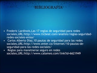 BIBLIOGRAFIA Frederic Lardinois,Las 17 reglas de seguridad para redes sociales,URL:http://www.ticbeat.com/analisis/reglas-seguridad-redes-sociales-enisa/   Carlos Alberto Díaz,10 pautas de seguridad para las redes sociales,URL:http://www.enter.co/internet/10-pautas-de-seguridad-para-las-redes-sociales/   Reglas para manetnerse seguro en redes sociales,URL:http://www.calameo.com/link?id=6621949   