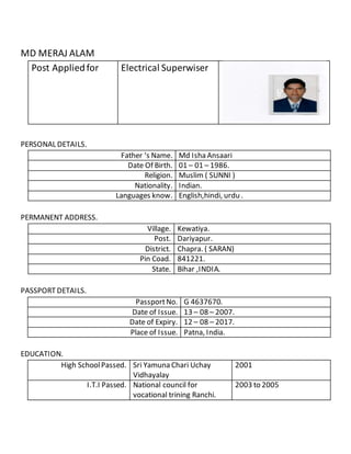MD MERAJ ALAM
Post Appliedfor Electrical Superwiser
PERSONAL DETAILS.
Father ‘s Name. Md Isha Ansaari
Date Of Birth. 01 – 01 – 1986.
Religion. Muslim ( SUNNI )
Nationality. Indian.
Languages know. English,hindi, urdu .
PERMANENT ADDRESS.
Village. Kewatiya.
Post. Dariyapur.
District. Chapra. ( SARAN)
Pin Coad. 841221.
State. Bihar ,INDIA.
PASSPORT DETAILS.
PassportNo. G 4637670.
Date of Issue. 13 – 08 – 2007.
Date of Expiry. 12 – 08 – 2017.
Place of Issue. Patna, India.
EDUCATION.
High SchoolPassed. Sri Yamuna Chari Uchay
Vidhayalay
2001
I.T.I Passed. National council for
vocational trining Ranchi.
2003 to 2005
 