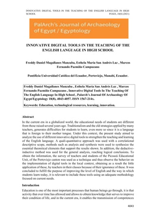 INNOVATIVE DIGITAL TOOLS IN THE TEACHING OF THE ENGLISH LANGUAGE IN HIGH
SCHOOL PJAEE, 18(8) (2021)
4043
INNOVATIVE DIGITAL TOOLS IN THE TEACHING OF THE
ENGLISH LANGUAGE IN HIGH SCHOOL
Freddy Daniel Magallanes Manzaba, Esthela María San Andrés Laz , Marcos
Fernando Pazmiño Campuzano
Pontificia Universidad Católica del Ecuador, Portoviejo, Manabí, Ecuador.
Freddy Daniel Magallanes Manzaba , Esthela María San Andrés Laz , Marcos
Fernando Pazmiño Campuzano , Innovative Digital Tools In The Teaching Of
The English Language In High School , Palarch’s Journal Of Archaeology Of
Egypt/Egyptology 18(8), 4043-4057. ISSN 1567-214x.
Keywords: Education, technological resources, learning, innovation.
Abstract
In the current era in a globalized world, the educational needs of students are different
from those raised several years ago. Traditionalism and the old strategies applied by many
teachers, generates difficulties for students to learn, even more so since it is a language
that is foreign to their mother tongue. Under this context, the present study aimed to
analyze the use of different innovative digital tools to strengthen the teaching and learning
of the English language. A quali-quantitative approach was used with a correlational
descriptive scope, methods such as analysis and synthesis were used to synthesize the
essential theoretical elements that support the results shown. In addition, the deductive-
inductive method was used for the general analysis, reaching logical conclusions. To
obtain the information, the survey of teachers and students of the Picoazá Educational
Unit, of the Portoviejo canton was used as a technique and thus observe the behavior on
the implementation of digital tools in the local context, obtaining as a result the little
application of these, by teachers in their classes because of their ignorance of these. It was
concluded to fulfill the purpose of improving the level of English and the way in which
students learn today, it is relevant to include these tools using an adequate methodology
focused on current needs.
Introduction
Education is one of the most important processes that human beings go through, it is that
activity that over time has allowed and allows to obtain knowledge that serves to improve
their condition of life, and in the current era, it enables the transmission of competences
 