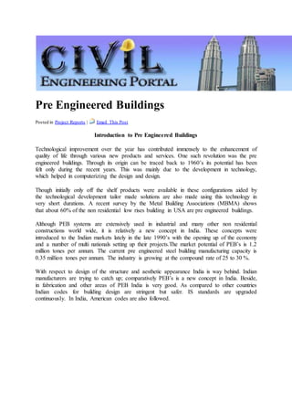 Pre Engineered Buildings
Posted in Project Reports | Email This Post
Introduction to Pre Engineered Buildings
Technological improvement over the year has contributed immensely to the enhancement of
quality of life through various new products and services. One such revolution was the pre
engineered buildings. Through its origin can be traced back to 1960’s its potential has been
felt only during the recent years. This was mainly due to the development in technology,
which helped in computerizing the design and design.
Though initially only off the shelf products were available in these configurations aided by
the technological development tailor made solutions are also made using this technology in
very short durations. A recent survey by the Metal Building Associations (MBMA) shows
that about 60% of the non residential low rises building in USA are pre engineered buildings.
Although PEB systems are extensively used in industrial and many other non residential
constructions world wide, it is relatively a new concept in India. These concepts were
introduced to the Indian markets lately in the late 1990’s with the opening up of the economy
and a number of multi nationals setting up their projects.The market potential of PEB’s is 1.2
million tones per annum. The current pre engineered steel building manufacturing capacity is
0.35 million tones per annum. The industry is growing at the compound rate of 25 to 30 %.
With respect to design of the structure and aesthetic appearance India is way behind. Indian
manufacturers are trying to catch up; comparatively PEB’s is a new concept in India. Beside,
in fabrication and other areas of PEB India is very good. As compared to other countries
Indian codes for building design are stringent but safer. IS standards are upgraded
continuously. In India, American codes are also followed.
 