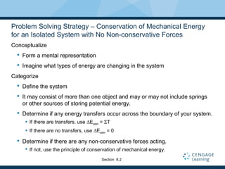 Problem Solving Strategy – Conservation of Mechanical Energy
for an Isolated System with No Non-conservative Forces
Conceptualize
 Form a mental representation
 Imagine what types of energy are changing in the system
Categorize
 Define the system
 It may consist of more than one object and may or may not include springs
or other sources of storing potential energy.
 Determine if any energy transfers occur across the boundary of your system.
 If there are transfers, use ∆Esystem = ΣT
 If there are no transfers, use ∆Esystem = 0
 Determine if there are any non-conservative forces acting.
 If not, use the principle of conservation of mechanical energy.
Section 8.2
 