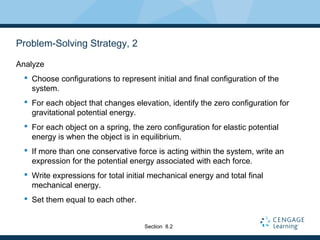 Problem-Solving Strategy, 2
Analyze
 Choose configurations to represent initial and final configuration of the
system.
 For each object that changes elevation, identify the zero configuration for
gravitational potential energy.
 For each object on a spring, the zero configuration for elastic potential
energy is when the object is in equilibrium.
 If more than one conservative force is acting within the system, write an
expression for the potential energy associated with each force.
 Write expressions for total initial mechanical energy and total final
mechanical energy.
 Set them equal to each other.
Section 8.2
 