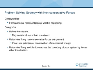 Problem Solving Strategy with Non-conservative Forces
Conceptualize
 Form a mental representation of what is happening.
Categorize
 Define the system .
 May consist of more than one object
 Determine if any non-conservative forces are present.
 If not, use principle of conservation of mechanical energy.
 Determine if any work is done across the boundary of your system by forces
other than friction.
Section 8.4
 