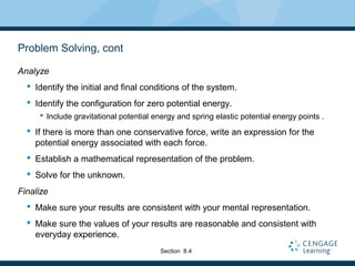 Problem Solving, cont
Analyze
 Identify the initial and final conditions of the system.
 Identify the configuration for zero potential energy.
 Include gravitational potential energy and spring elastic potential energy points .
 If there is more than one conservative force, write an expression for the
potential energy associated with each force.
 Establish a mathematical representation of the problem.
 Solve for the unknown.
Finalize
 Make sure your results are consistent with your mental representation.
 Make sure the values of your results are reasonable and consistent with
everyday experience.
Section 8.4
 