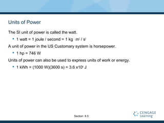 Units of Power
The SI unit of power is called the watt.
 1 watt = 1 joule / second = 1 kg .
m2
/ s3
A unit of power in the US Customary system is horsepower.
 1 hp = 746 W
Units of power can also be used to express units of work or energy.
 1 kWh = (1000 W)(3600 s) = 3.6 x106
J
Section 8.5
 
