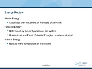 Energy Review
Kinetic Energy
 Associated with movement of members of a system
Potential Energy
 Determined by the configuration of the system
 Gravitational and Elastic Potential Energies have been studied
Internal Energy
 Related to the temperature of the system
Introduction
 