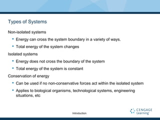 Types of Systems
Non-isolated systems
 Energy can cross the system boundary in a variety of ways.
 Total energy of the system changes
Isolated systems
 Energy does not cross the boundary of the system
 Total energy of the system is constant
Conservation of energy
 Can be used if no non-conservative forces act within the isolated system
 Applies to biological organisms, technological systems, engineering
situations, etc
Introduction
 