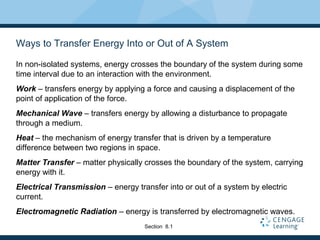 Ways to Transfer Energy Into or Out of A System
In non-isolated systems, energy crosses the boundary of the system during some
time interval due to an interaction with the environment.
Work – transfers energy by applying a force and causing a displacement of the
point of application of the force.
Mechanical Wave – transfers energy by allowing a disturbance to propagate
through a medium.
Heat – the mechanism of energy transfer that is driven by a temperature
difference between two regions in space.
Matter Transfer – matter physically crosses the boundary of the system, carrying
energy with it.
Electrical Transmission – energy transfer into or out of a system by electric
current.
Electromagnetic Radiation – energy is transferred by electromagnetic waves.
Section 8.1
 