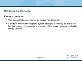 Conservation of Energy
Energy is conserved
 This means that energy cannot be created nor destroyed.
 If the total amount of energy in a system changes, it can only be due to the
fact that energy has crossed the boundary of the system by some method of
energy transfer.
Section 8.1
 