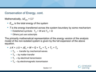 Conservation of Energy, cont.
Mathematically, ∆Esystem = ΣΤ
 Esystem is the total energy of the system
 T is the energy transferred across the system boundary by some mechanism
 Established symbols: Twork = W and Theat = Q
 Others just use subscripts
The primarily mathematical representation of the energy version of the analysis
model of the non-isolated system is given by the full expansion of the above
equation.
 ∆ K + ∆ U + ∆Eint = W + Q + TMW + TMT + TET + TER
 TMW – transfer by mechanical waves
 TMT – by matter transfer
 TET – by electrical transmission
 TER – by electromagnetic transmission
Section 8.1
 