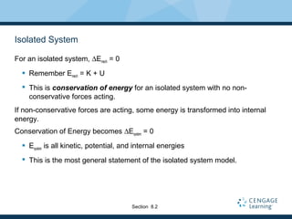 Isolated System
For an isolated system, ∆Emech = 0
 Remember Emech = K + U
 This is conservation of energy for an isolated system with no non-
conservative forces acting.
If non-conservative forces are acting, some energy is transformed into internal
energy.
Conservation of Energy becomes ∆Esystem = 0
 Esystem is all kinetic, potential, and internal energies
 This is the most general statement of the isolated system model.
Section 8.2
 