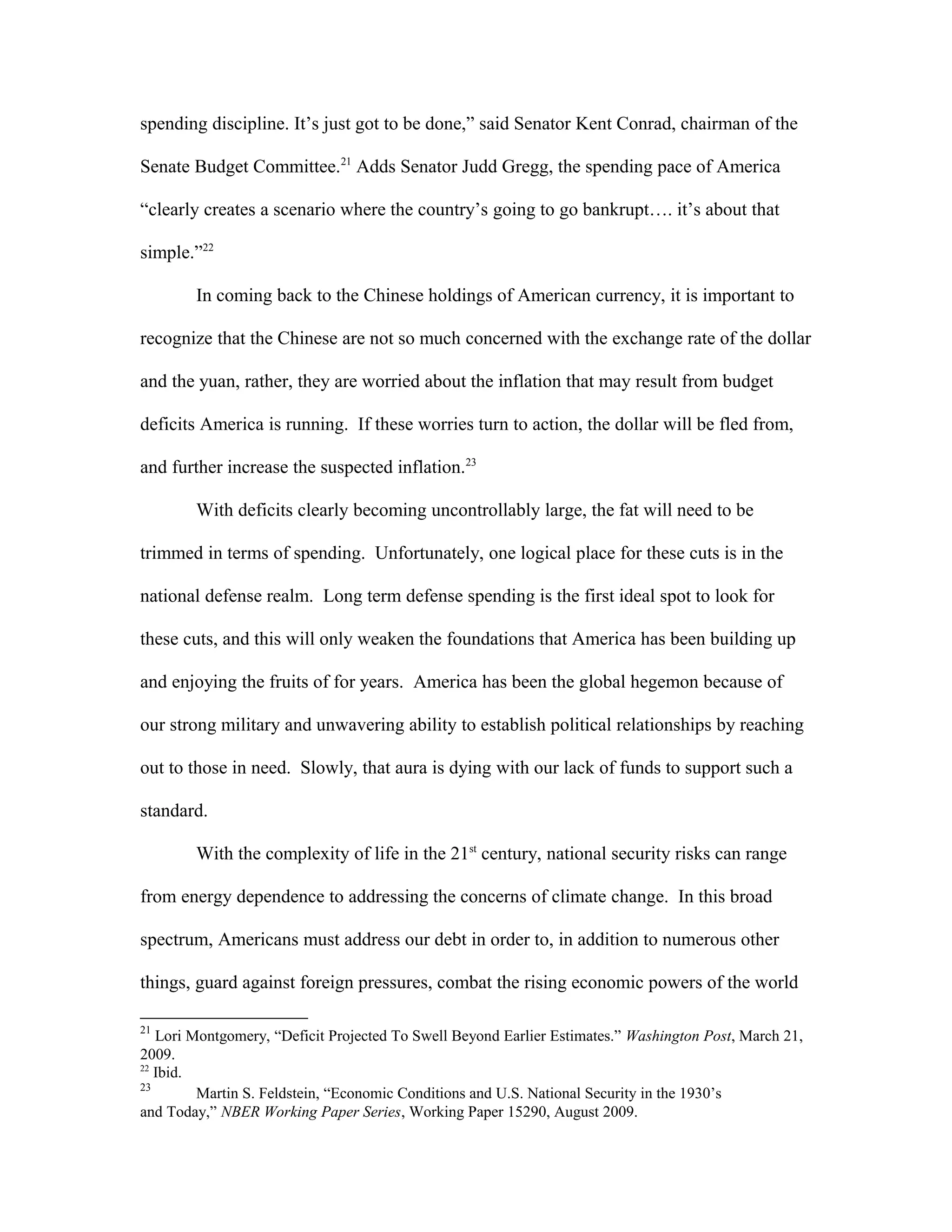 spending discipline. It’s just got to be done,” said Senator Kent Conrad, chairman of the
Senate Budget Committee.21
Adds Senator Judd Gregg, the spending pace of America
“clearly creates a scenario where the country’s going to go bankrupt…. it’s about that
simple.”22
In coming back to the Chinese holdings of American currency, it is important to
recognize that the Chinese are not so much concerned with the exchange rate of the dollar
and the yuan, rather, they are worried about the inflation that may result from budget
deficits America is running. If these worries turn to action, the dollar will be fled from,
and further increase the suspected inflation.23
With deficits clearly becoming uncontrollably large, the fat will need to be
trimmed in terms of spending. Unfortunately, one logical place for these cuts is in the
national defense realm. Long term defense spending is the first ideal spot to look for
these cuts, and this will only weaken the foundations that America has been building up
and enjoying the fruits of for years. America has been the global hegemon because of
our strong military and unwavering ability to establish political relationships by reaching
out to those in need. Slowly, that aura is dying with our lack of funds to support such a
standard.
With the complexity of life in the 21st
century, national security risks can range
from energy dependence to addressing the concerns of climate change. In this broad
spectrum, Americans must address our debt in order to, in addition to numerous other
things, guard against foreign pressures, combat the rising economic powers of the world
21
Lori Montgomery, “Deficit Projected To Swell Beyond Earlier Estimates.” Washington Post, March 21,
2009.
22
Ibid.
23
Martin S. Feldstein, “Economic Conditions and U.S. National Security in the 1930’s
and Today,” NBER Working Paper Series, Working Paper 15290, August 2009.
 
