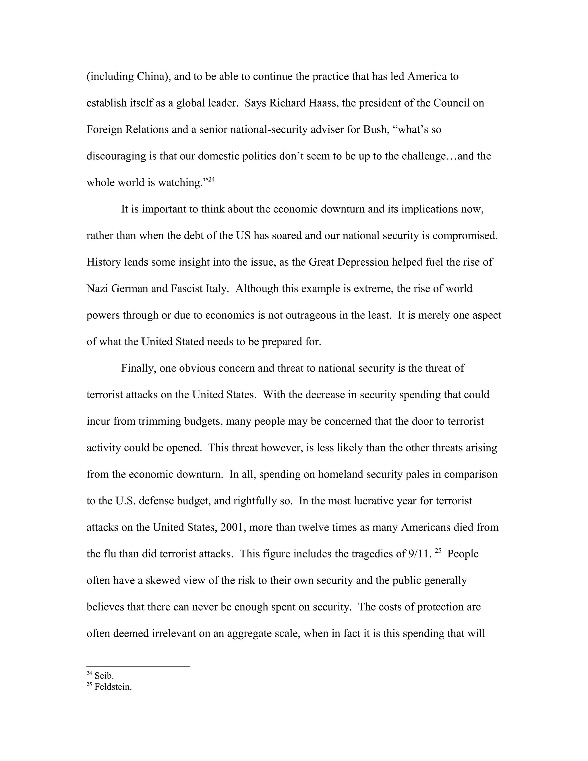 (including China), and to be able to continue the practice that has led America to
establish itself as a global leader. Says Richard Haass, the president of the Council on
Foreign Relations and a senior national-security adviser for Bush, “what’s so
discouraging is that our domestic politics don’t seem to be up to the challenge…and the
whole world is watching.”24
It is important to think about the economic downturn and its implications now,
rather than when the debt of the US has soared and our national security is compromised.
History lends some insight into the issue, as the Great Depression helped fuel the rise of
Nazi German and Fascist Italy. Although this example is extreme, the rise of world
powers through or due to economics is not outrageous in the least. It is merely one aspect
of what the United Stated needs to be prepared for.
Finally, one obvious concern and threat to national security is the threat of
terrorist attacks on the United States. With the decrease in security spending that could
incur from trimming budgets, many people may be concerned that the door to terrorist
activity could be opened. This threat however, is less likely than the other threats arising
from the economic downturn. In all, spending on homeland security pales in comparison
to the U.S. defense budget, and rightfully so. In the most lucrative year for terrorist
attacks on the United States, 2001, more than twelve times as many Americans died from
the flu than did terrorist attacks. This figure includes the tragedies of 9/11. 25
People
often have a skewed view of the risk to their own security and the public generally
believes that there can never be enough spent on security. The costs of protection are
often deemed irrelevant on an aggregate scale, when in fact it is this spending that will
24
Seib.
25
Feldstein.
 
