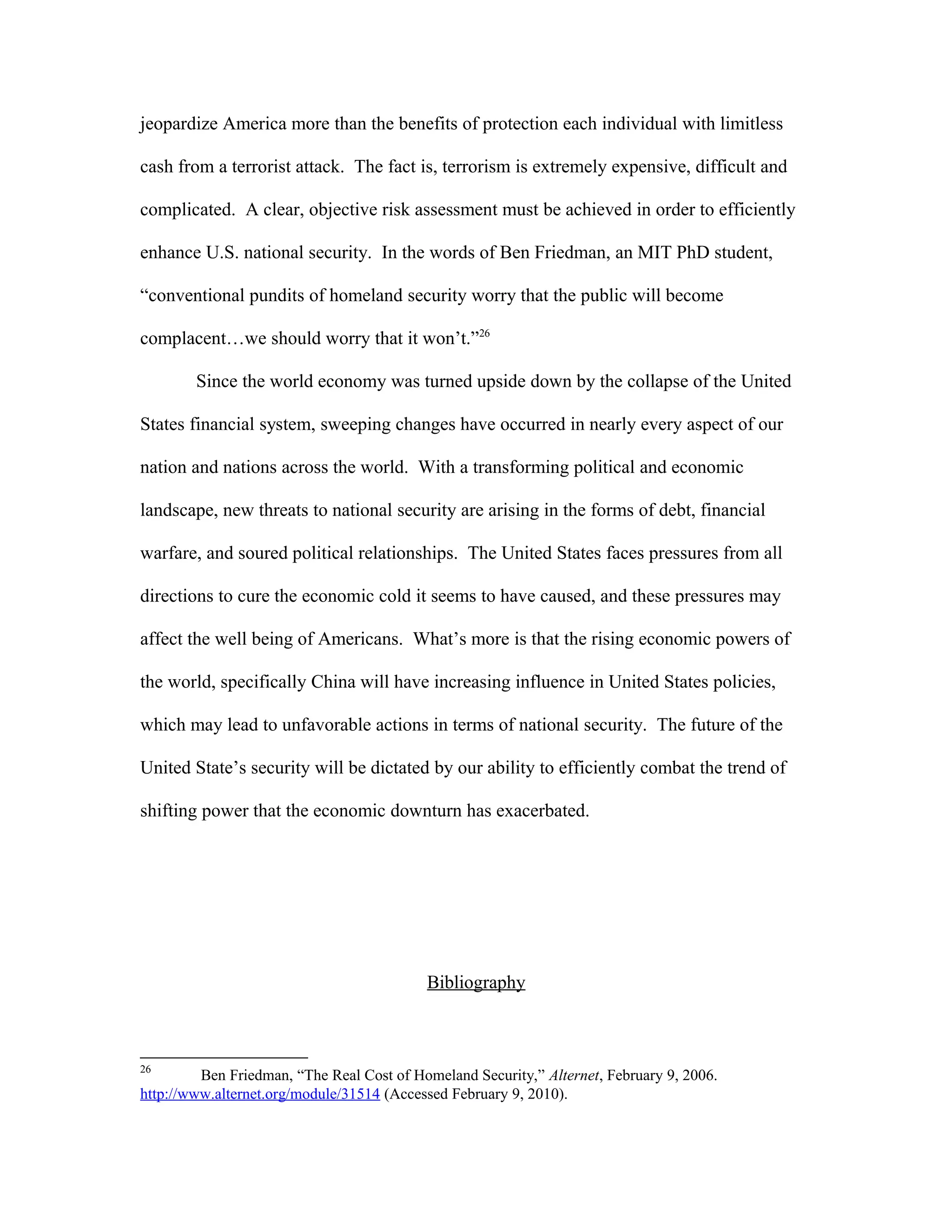 jeopardize America more than the benefits of protection each individual with limitless
cash from a terrorist attack. The fact is, terrorism is extremely expensive, difficult and
complicated. A clear, objective risk assessment must be achieved in order to efficiently
enhance U.S. national security. In the words of Ben Friedman, an MIT PhD student,
“conventional pundits of homeland security worry that the public will become
complacent…we should worry that it won’t.”26
Since the world economy was turned upside down by the collapse of the United
States financial system, sweeping changes have occurred in nearly every aspect of our
nation and nations across the world. With a transforming political and economic
landscape, new threats to national security are arising in the forms of debt, financial
warfare, and soured political relationships. The United States faces pressures from all
directions to cure the economic cold it seems to have caused, and these pressures may
affect the well being of Americans. What’s more is that the rising economic powers of
the world, specifically China will have increasing influence in United States policies,
which may lead to unfavorable actions in terms of national security. The future of the
United State’s security will be dictated by our ability to efficiently combat the trend of
shifting power that the economic downturn has exacerbated.
Bibliography
26
Ben Friedman, “The Real Cost of Homeland Security,” Alternet, February 9, 2006.
http://www.alternet.org/module/31514 (Accessed February 9, 2010).
 