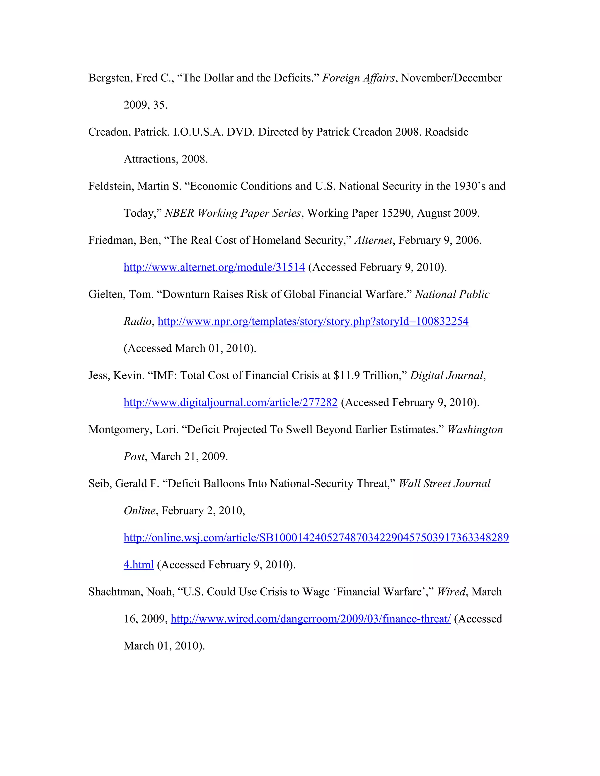 Bergsten, Fred C., “The Dollar and the Deficits.” Foreign Affairs, November/December
2009, 35.
Creadon, Patrick. I.O.U.S.A. DVD. Directed by Patrick Creadon 2008. Roadside
Attractions, 2008.
Feldstein, Martin S. “Economic Conditions and U.S. National Security in the 1930’s and
Today,” NBER Working Paper Series, Working Paper 15290, August 2009.
Friedman, Ben, “The Real Cost of Homeland Security,” Alternet, February 9, 2006.
http://www.alternet.org/module/31514 (Accessed February 9, 2010).
Gielten, Tom. “Downturn Raises Risk of Global Financial Warfare.” National Public
Radio, http://www.npr.org/templates/story/story.php?storyId=100832254
(Accessed March 01, 2010).
Jess, Kevin. “IMF: Total Cost of Financial Crisis at $11.9 Trillion,” Digital Journal,
http://www.digitaljournal.com/article/277282 (Accessed February 9, 2010).
Montgomery, Lori. “Deficit Projected To Swell Beyond Earlier Estimates.” Washington
Post, March 21, 2009.
Seib, Gerald F. “Deficit Balloons Into National-Security Threat,” Wall Street Journal
Online, February 2, 2010,
http://online.wsj.com/article/SB1000142405274870342290457503917363348289
4.html (Accessed February 9, 2010).
Shachtman, Noah, “U.S. Could Use Crisis to Wage ‘Financial Warfare’,” Wired, March
16, 2009, http://www.wired.com/dangerroom/2009/03/finance-threat/ (Accessed
March 01, 2010).
 