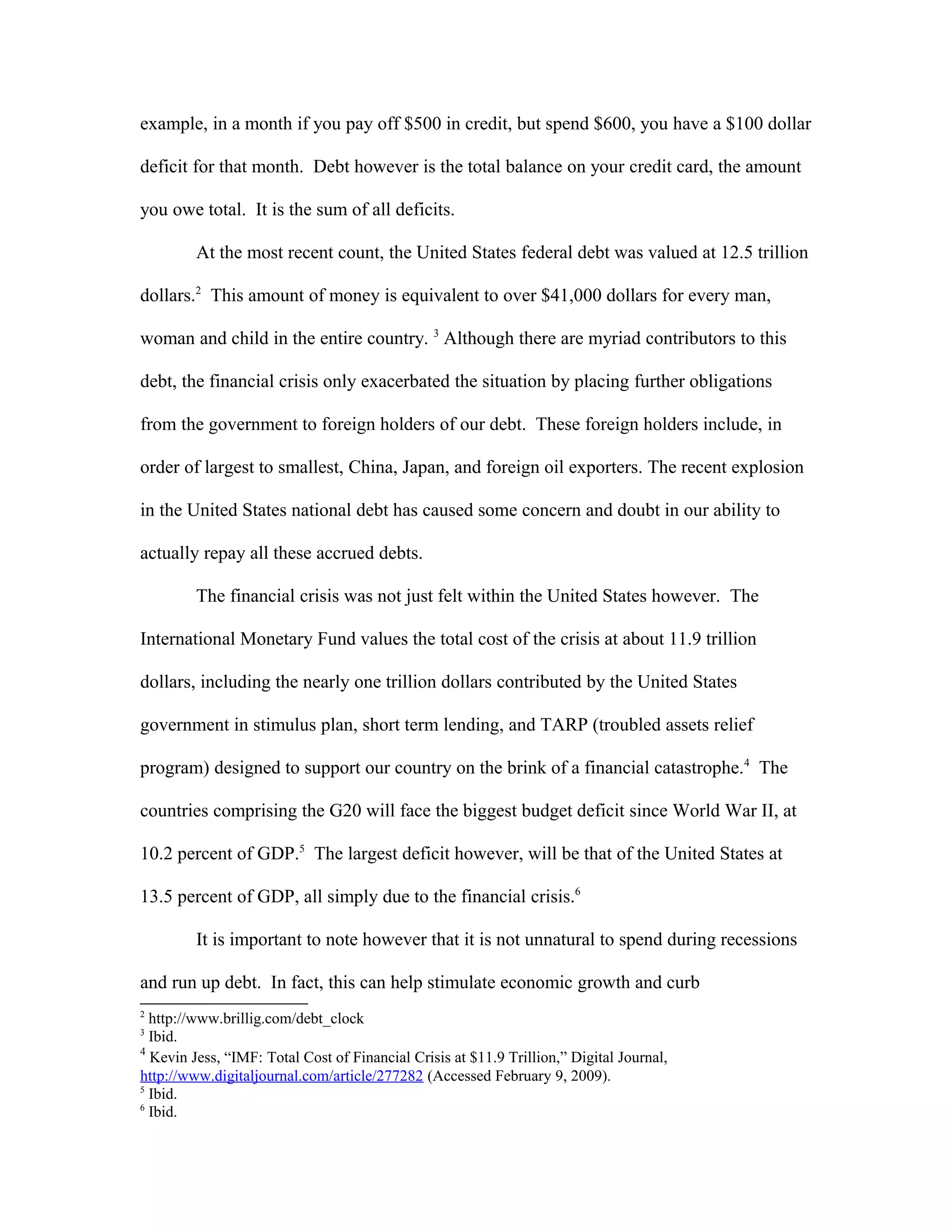 example, in a month if you pay off $500 in credit, but spend $600, you have a $100 dollar
deficit for that month. Debt however is the total balance on your credit card, the amount
you owe total. It is the sum of all deficits.
At the most recent count, the United States federal debt was valued at 12.5 trillion
dollars.2
This amount of money is equivalent to over $41,000 dollars for every man,
woman and child in the entire country. 3
Although there are myriad contributors to this
debt, the financial crisis only exacerbated the situation by placing further obligations
from the government to foreign holders of our debt. These foreign holders include, in
order of largest to smallest, China, Japan, and foreign oil exporters. The recent explosion
in the United States national debt has caused some concern and doubt in our ability to
actually repay all these accrued debts.
The financial crisis was not just felt within the United States however. The
International Monetary Fund values the total cost of the crisis at about 11.9 trillion
dollars, including the nearly one trillion dollars contributed by the United States
government in stimulus plan, short term lending, and TARP (troubled assets relief
program) designed to support our country on the brink of a financial catastrophe.4
The
countries comprising the G20 will face the biggest budget deficit since World War II, at
10.2 percent of GDP.5
The largest deficit however, will be that of the United States at
13.5 percent of GDP, all simply due to the financial crisis.6
It is important to note however that it is not unnatural to spend during recessions
and run up debt. In fact, this can help stimulate economic growth and curb
2
http://www.brillig.com/debt_clock
3
Ibid.
4
Kevin Jess, “IMF: Total Cost of Financial Crisis at $11.9 Trillion,” Digital Journal,
http://www.digitaljournal.com/article/277282 (Accessed February 9, 2009).
5
Ibid.
6
Ibid.
 