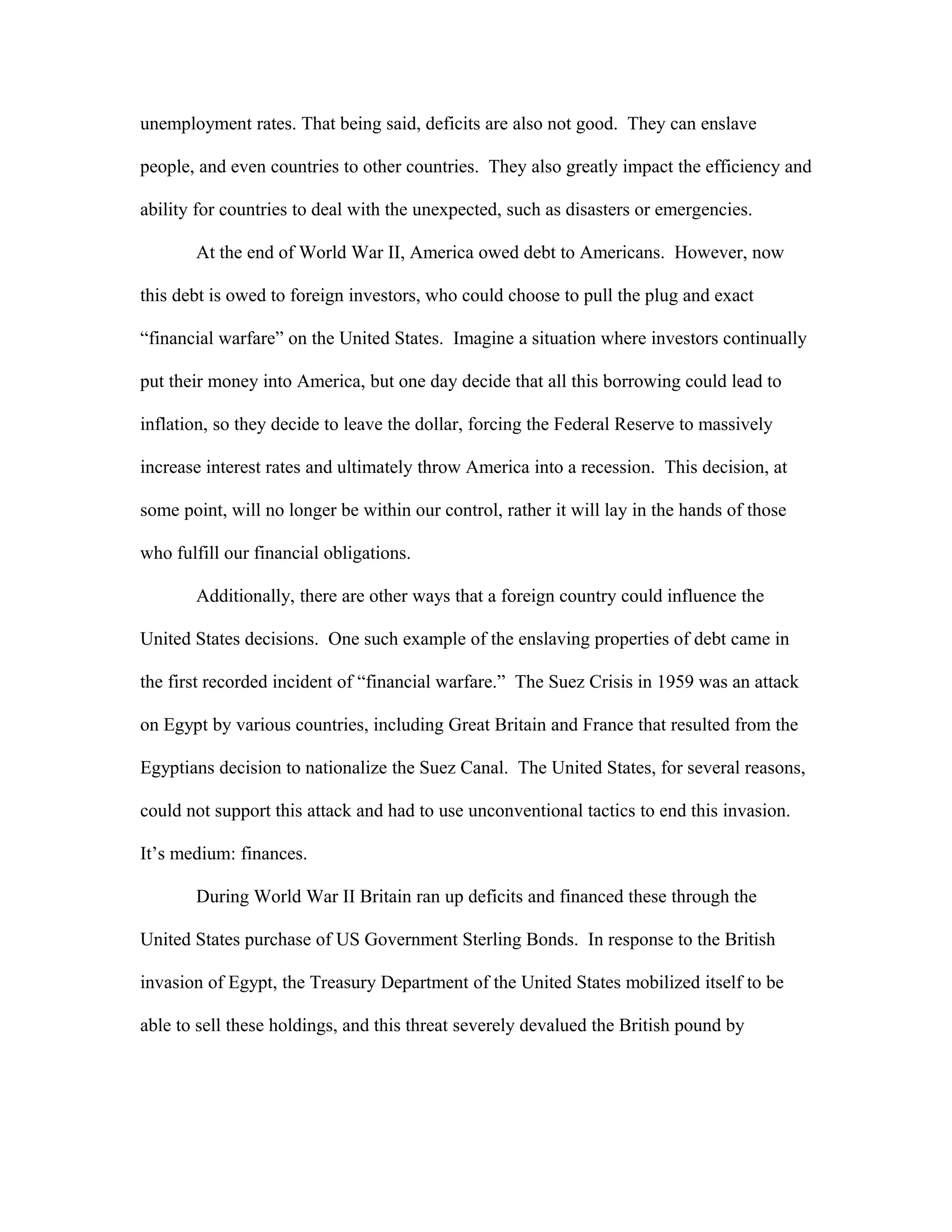 unemployment rates. That being said, deficits are also not good. They can enslave
people, and even countries to other countries. They also greatly impact the efficiency and
ability for countries to deal with the unexpected, such as disasters or emergencies.
At the end of World War II, America owed debt to Americans. However, now
this debt is owed to foreign investors, who could choose to pull the plug and exact
“financial warfare” on the United States. Imagine a situation where investors continually
put their money into America, but one day decide that all this borrowing could lead to
inflation, so they decide to leave the dollar, forcing the Federal Reserve to massively
increase interest rates and ultimately throw America into a recession. This decision, at
some point, will no longer be within our control, rather it will lay in the hands of those
who fulfill our financial obligations.
Additionally, there are other ways that a foreign country could influence the
United States decisions. One such example of the enslaving properties of debt came in
the first recorded incident of “financial warfare.” The Suez Crisis in 1959 was an attack
on Egypt by various countries, including Great Britain and France that resulted from the
Egyptians decision to nationalize the Suez Canal. The United States, for several reasons,
could not support this attack and had to use unconventional tactics to end this invasion.
It’s medium: finances.
During World War II Britain ran up deficits and financed these through the
United States purchase of US Government Sterling Bonds. In response to the British
invasion of Egypt, the Treasury Department of the United States mobilized itself to be
able to sell these holdings, and this threat severely devalued the British pound by
 