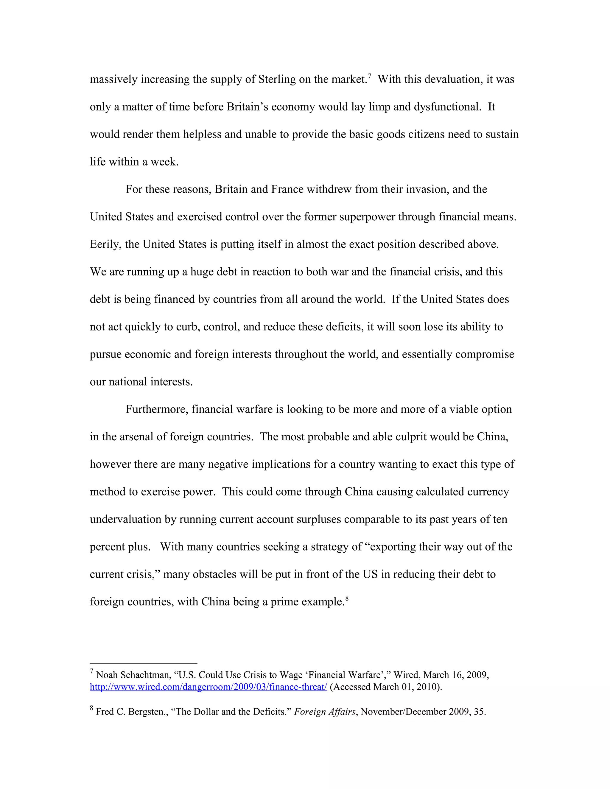 massively increasing the supply of Sterling on the market.7
With this devaluation, it was
only a matter of time before Britain’s economy would lay limp and dysfunctional. It
would render them helpless and unable to provide the basic goods citizens need to sustain
life within a week.
For these reasons, Britain and France withdrew from their invasion, and the
United States and exercised control over the former superpower through financial means.
Eerily, the United States is putting itself in almost the exact position described above.
We are running up a huge debt in reaction to both war and the financial crisis, and this
debt is being financed by countries from all around the world. If the United States does
not act quickly to curb, control, and reduce these deficits, it will soon lose its ability to
pursue economic and foreign interests throughout the world, and essentially compromise
our national interests.
Furthermore, financial warfare is looking to be more and more of a viable option
in the arsenal of foreign countries. The most probable and able culprit would be China,
however there are many negative implications for a country wanting to exact this type of
method to exercise power. This could come through China causing calculated currency
undervaluation by running current account surpluses comparable to its past years of ten
percent plus. With many countries seeking a strategy of “exporting their way out of the
current crisis,” many obstacles will be put in front of the US in reducing their debt to
foreign countries, with China being a prime example.8
7
Noah Schachtman, “U.S. Could Use Crisis to Wage ‘Financial Warfare’,” Wired, March 16, 2009,
http://www.wired.com/dangerroom/2009/03/finance-threat/ (Accessed March 01, 2010).
8
Fred C. Bergsten., “The Dollar and the Deficits.” Foreign Affairs, November/December 2009, 35.
 