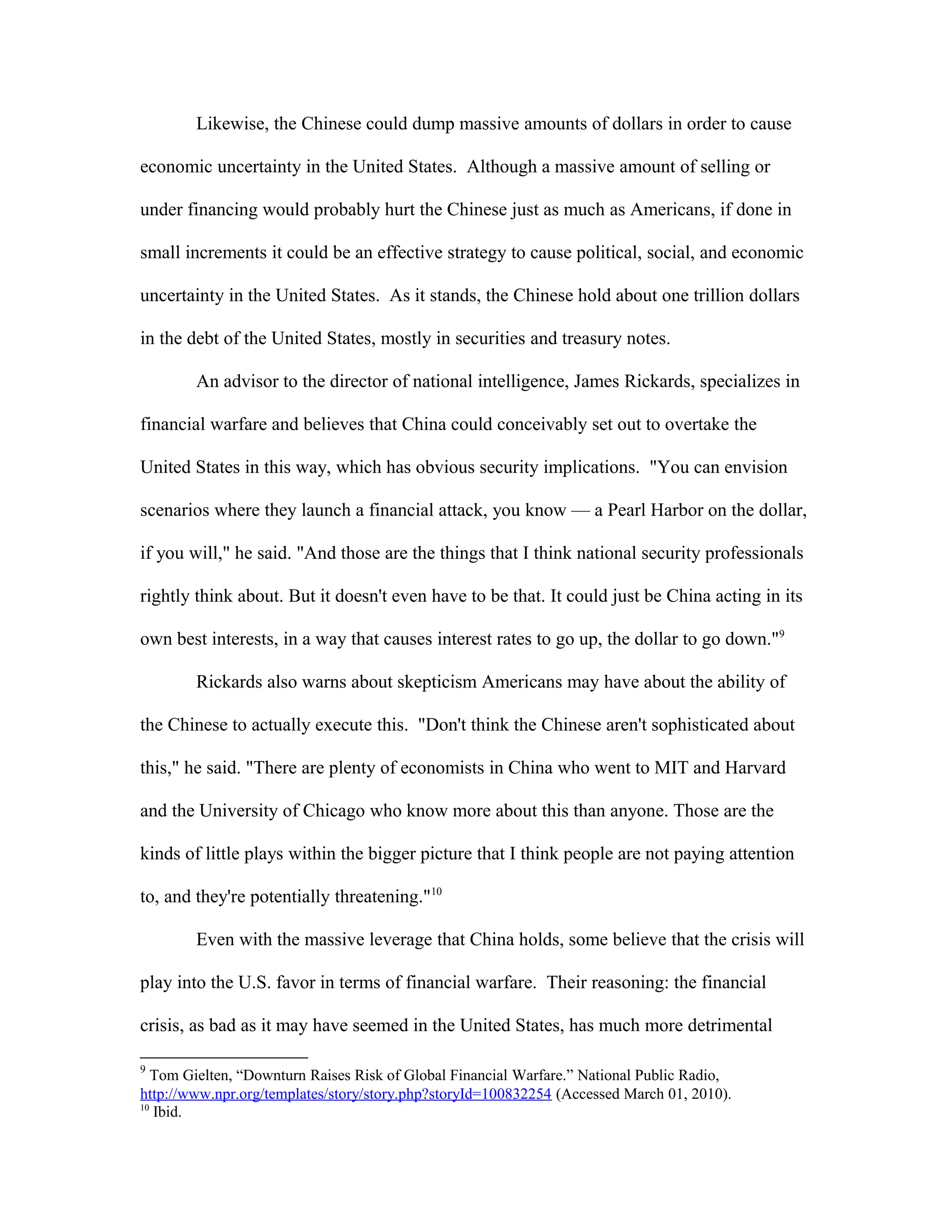 Likewise, the Chinese could dump massive amounts of dollars in order to cause
economic uncertainty in the United States. Although a massive amount of selling or
under financing would probably hurt the Chinese just as much as Americans, if done in
small increments it could be an effective strategy to cause political, social, and economic
uncertainty in the United States. As it stands, the Chinese hold about one trillion dollars
in the debt of the United States, mostly in securities and treasury notes.
An advisor to the director of national intelligence, James Rickards, specializes in
financial warfare and believes that China could conceivably set out to overtake the
United States in this way, which has obvious security implications. "You can envision
scenarios where they launch a financial attack, you know — a Pearl Harbor on the dollar,
if you will," he said. "And those are the things that I think national security professionals
rightly think about. But it doesn't even have to be that. It could just be China acting in its
own best interests, in a way that causes interest rates to go up, the dollar to go down."9
Rickards also warns about skepticism Americans may have about the ability of
the Chinese to actually execute this. "Don't think the Chinese aren't sophisticated about
this," he said. "There are plenty of economists in China who went to MIT and Harvard
and the University of Chicago who know more about this than anyone. Those are the
kinds of little plays within the bigger picture that I think people are not paying attention
to, and they're potentially threatening."10
Even with the massive leverage that China holds, some believe that the crisis will
play into the U.S. favor in terms of financial warfare. Their reasoning: the financial
crisis, as bad as it may have seemed in the United States, has much more detrimental
9
Tom Gielten, “Downturn Raises Risk of Global Financial Warfare.” National Public Radio,
http://www.npr.org/templates/story/story.php?storyId=100832254 (Accessed March 01, 2010).
10
Ibid.
 