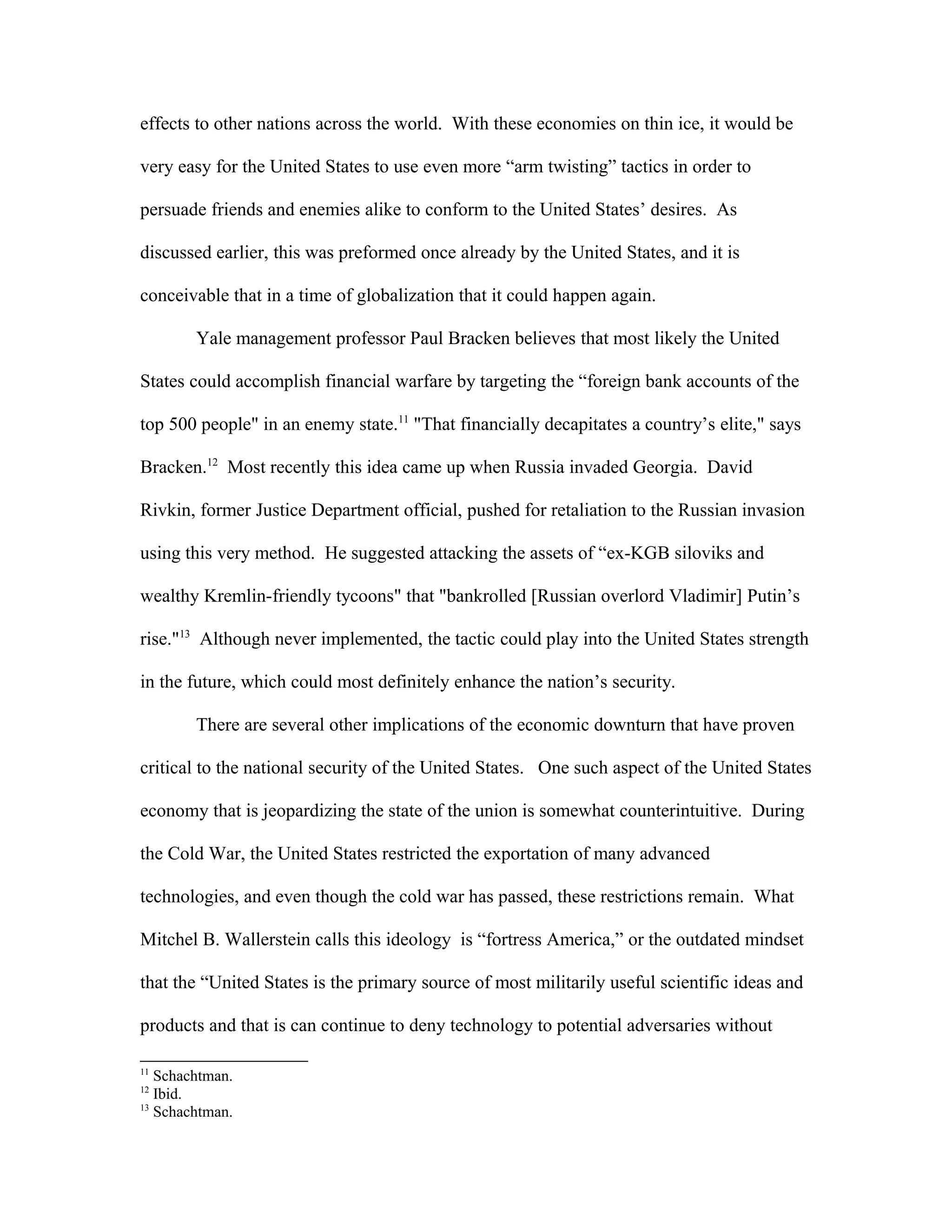 effects to other nations across the world. With these economies on thin ice, it would be
very easy for the United States to use even more “arm twisting” tactics in order to
persuade friends and enemies alike to conform to the United States’ desires. As
discussed earlier, this was preformed once already by the United States, and it is
conceivable that in a time of globalization that it could happen again.
Yale management professor Paul Bracken believes that most likely the United
States could accomplish financial warfare by targeting the “foreign bank accounts of the
top 500 people" in an enemy state.11
"That financially decapitates a country’s elite," says
Bracken.12
Most recently this idea came up when Russia invaded Georgia. David
Rivkin, former Justice Department official, pushed for retaliation to the Russian invasion
using this very method. He suggested attacking the assets of “ex-KGB siloviks and
wealthy Kremlin-friendly tycoons" that "bankrolled [Russian overlord Vladimir] Putin’s
rise."13
Although never implemented, the tactic could play into the United States strength
in the future, which could most definitely enhance the nation’s security.
There are several other implications of the economic downturn that have proven
critical to the national security of the United States. One such aspect of the United States
economy that is jeopardizing the state of the union is somewhat counterintuitive. During
the Cold War, the United States restricted the exportation of many advanced
technologies, and even though the cold war has passed, these restrictions remain. What
Mitchel B. Wallerstein calls this ideology is “fortress America,” or the outdated mindset
that the “United States is the primary source of most militarily useful scientific ideas and
products and that is can continue to deny technology to potential adversaries without
11
Schachtman.
12
Ibid.
13
Schachtman.
 