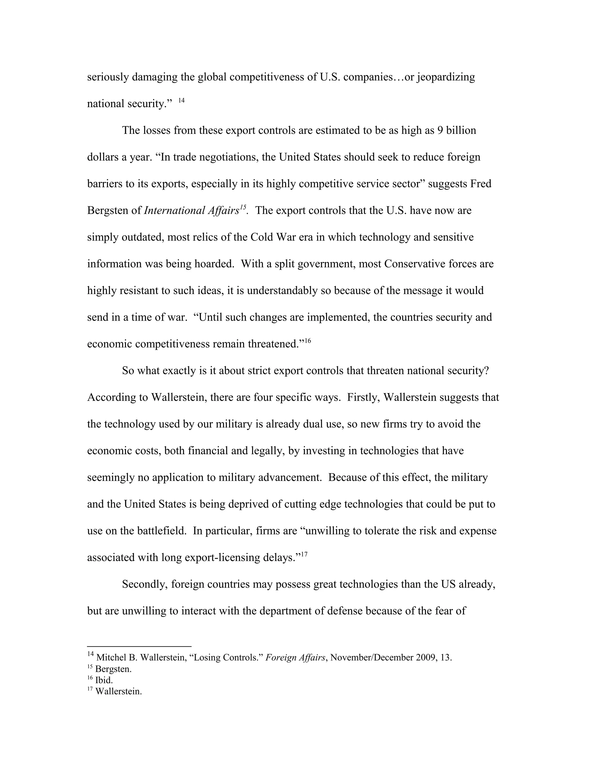 seriously damaging the global competitiveness of U.S. companies…or jeopardizing
national security.” 14
The losses from these export controls are estimated to be as high as 9 billion
dollars a year. “In trade negotiations, the United States should seek to reduce foreign
barriers to its exports, especially in its highly competitive service sector” suggests Fred
Bergsten of International Affairs15
. The export controls that the U.S. have now are
simply outdated, most relics of the Cold War era in which technology and sensitive
information was being hoarded. With a split government, most Conservative forces are
highly resistant to such ideas, it is understandably so because of the message it would
send in a time of war. “Until such changes are implemented, the countries security and
economic competitiveness remain threatened.”16
So what exactly is it about strict export controls that threaten national security?
According to Wallerstein, there are four specific ways. Firstly, Wallerstein suggests that
the technology used by our military is already dual use, so new firms try to avoid the
economic costs, both financial and legally, by investing in technologies that have
seemingly no application to military advancement. Because of this effect, the military
and the United States is being deprived of cutting edge technologies that could be put to
use on the battlefield. In particular, firms are “unwilling to tolerate the risk and expense
associated with long export-licensing delays.”17
Secondly, foreign countries may possess great technologies than the US already,
but are unwilling to interact with the department of defense because of the fear of
14
Mitchel B. Wallerstein, “Losing Controls.” Foreign Affairs, November/December 2009, 13.
15
Bergsten.
16
Ibid.
17
Wallerstein.
 