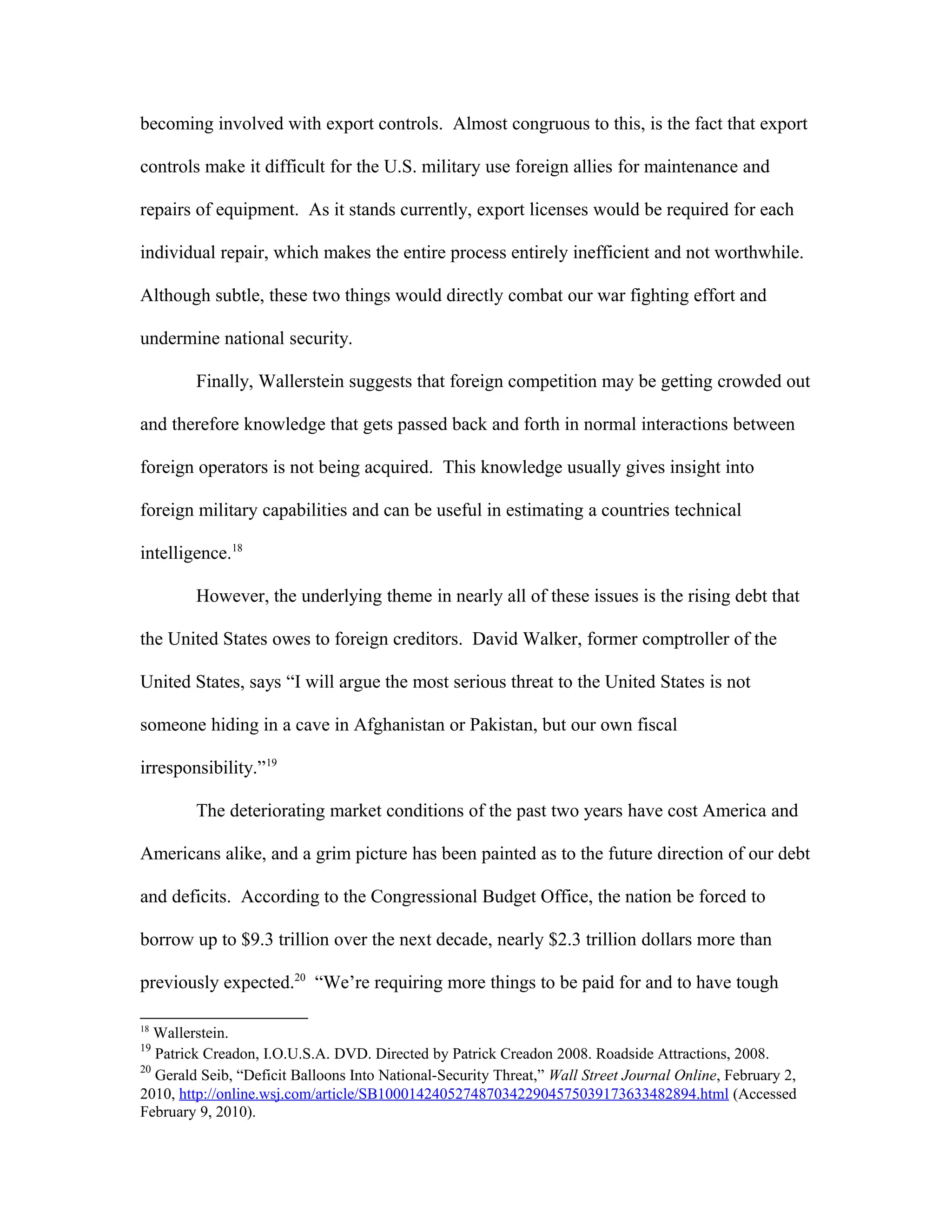 becoming involved with export controls. Almost congruous to this, is the fact that export
controls make it difficult for the U.S. military use foreign allies for maintenance and
repairs of equipment. As it stands currently, export licenses would be required for each
individual repair, which makes the entire process entirely inefficient and not worthwhile.
Although subtle, these two things would directly combat our war fighting effort and
undermine national security.
Finally, Wallerstein suggests that foreign competition may be getting crowded out
and therefore knowledge that gets passed back and forth in normal interactions between
foreign operators is not being acquired. This knowledge usually gives insight into
foreign military capabilities and can be useful in estimating a countries technical
intelligence.18
However, the underlying theme in nearly all of these issues is the rising debt that
the United States owes to foreign creditors. David Walker, former comptroller of the
United States, says “I will argue the most serious threat to the United States is not
someone hiding in a cave in Afghanistan or Pakistan, but our own fiscal
irresponsibility.”19
The deteriorating market conditions of the past two years have cost America and
Americans alike, and a grim picture has been painted as to the future direction of our debt
and deficits. According to the Congressional Budget Office, the nation be forced to
borrow up to $9.3 trillion over the next decade, nearly $2.3 trillion dollars more than
previously expected.20
“We’re requiring more things to be paid for and to have tough
18
Wallerstein.
19
Patrick Creadon, I.O.U.S.A. DVD. Directed by Patrick Creadon 2008. Roadside Attractions, 2008.
20
Gerald Seib, “Deficit Balloons Into National-Security Threat,” Wall Street Journal Online, February 2,
2010, http://online.wsj.com/article/SB10001424052748703422904575039173633482894.html (Accessed
February 9, 2010).
 