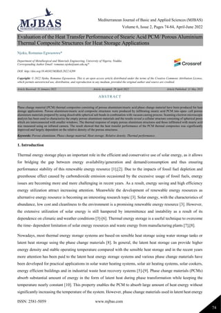 Mediterranean Journal of Basic and Applied Sciences (MJBAS)
Volume 6, Issue 2, Pages 74-84, April-June 2022
ISSN: 2581-5059 www.mjbas.com
74
Evaluation of the Heat Transfer Performance of Stearic Acid PCM/ Porous Aluminium
Thermal Composite Structures for Heat Storage Applications
Njoku, Romanus Egwuonwu*
Department of Metallurgical and Materials Engineering, University of Nigeria, Nsukka.
Corresponding Author Email: romanus.njoku@unn.edu.ng*
DOI: http://doi.org/10.46382/MJBAS.2022.6209
Copyright: © 2022 Njoku, Romanus Egwuonwu. This is an open access article distributed under the terms of the Creative Commons Attribution License,
which permits unrestricted use, distribution, and reproduction in any medium, provided the original author and source are credited.
Article Received: 31 January 2022 Article Accepted: 29 April 2022 Article Published: 31 May 2022
1. Introduction
Thermal energy storage plays an important role in the efficient and conservative use of solar energy, as it allows
for bridging the gap between energy availability/generation and demand/consumption and thus ensuring
performance stability of this renewable energy resource [1],[2]. Due to the impacts of fossil fuel depletion and
greenhouse effect caused by carbondioxide emission occasioned by the excessive usage of fossil fuels, energy
issues are becoming more and more challenging in recent years. As a result, energy saving and high efficiency
energy utilization attract increasing attention. Meanwhile the development of renewable energy resources as
alternative energy resource is becoming an interesting research topic [3]. Solar energy, with the characteristics of
abundance, low cost and cleanliness to the environment is a promising renewable energy resource [3]. However,
the extensive utilization of solar energy is still hampered by intermittence and instability as a result of its
dependence on climatic and weather conditions [3]-[6]. Thermal energy storage is a useful technique to overcome
the time- dependent limitation of solar energy resources and waste energy from manufacturing plants [7],[8].
Nowadays, most thermal energy storage systems are based on sensible heat storage using water storage tanks or
latent heat storage using the phase change materials [8]. In general, the latent heat storage can provide higher
energy density and stable operating temperature compared with the sensible heat storage and in the recent years
more attention has been paid to the latent heat energy storage systems and various phase change materials have
been developed for practical applications in solar water heating systems, solar air heating systems, solar cookers,
energy efficient buildings and in industrial waste heat recovery systems [5]-[9]. Phase change materials (PCMs)
absorb substantial amount of energy in the form of latent heat during phase transformation while keeping the
temperature nearly constant [10]. This property enables the PCM to absorb large amount of heat energy without
significantly increasing the temperature of the system. However, phase change materials used in latent heat energy
ABSTRACT
Phase change material (PCM) thermal composites consisting of porous aluminium/stearic acid phase change material have been produced for heat
storage applications. Porous aluminium/stearic acid composite structures were produced by infiltrating stearic acid PCM into open- cell porous
aluminium materials prepared by using dissolvable spherical salt beads in combination with vacuum casting process. Scanning electron microscopic
analysis has been used to characterize the empty porous aluminium materials and the results reveal a cellular structure consisting of spherical pores
which are interconnected with smaller windows. The thermal response of empty porous aluminium structures and those infiltrated with stearic acid
was measured using an infrared camera. The result showed that the heat transfer performance of the PCM thermal composites was significantly
improved and largely dependent on the relative density of the porous structures.
Keywords: Porous aluminium, Phase change material, Heat storage, Relative density, Thermal performance.
 