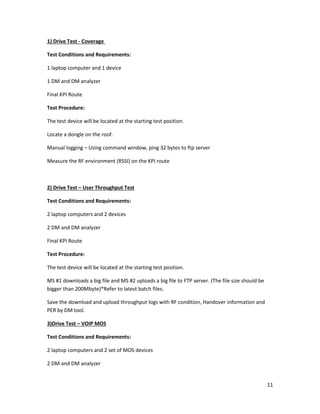 11
1) Drive Test - Coverage
Test Conditions and Requirements:
1 laptop computer and 1 device
1 DM and DM analyzer
Final KPI Route
Test Procedure:
The test device will be located at the starting test position.
Locate a dongle on the roof.
Manual logging – Using command window, ping 32 bytes to ftp server
Measure the RF environment (RSSI) on the KPI route
2) Drive Test – User Throughput Test
Test Conditions and Requirements:
2 laptop computers and 2 devices
2 DM and DM analyzer
Final KPI Route
Test Procedure:
The test device will be located at the starting test position.
MS #1 downloads a big file and MS #2 uploads a big file to FTP server. (The file size should be
bigger than 200Mbyte)*Refer to latest batch files.
Save the download and upload throughput logs with RF condition, Handover information and
PER by DM tool.
3)Drive Test – VOIP MOS
Test Conditions and Requirements:
2 laptop computers and 2 set of MOS devices
2 DM and DM analyzer
 