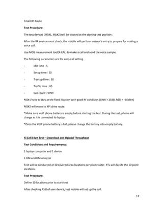 12
Final KPI Route
Test Procedure:
The test devices (MS#1, MS#2) will be located at the starting test position .
After the RF environment check, the mobile will perform network entry to prepare for making a
voice call.
Use MOS measurement tool(X-CAL) to make a call and send the voice sample.
The following parameters are for auto-call setting.
- Idle time : 5
- Setup time : 20
- T-setup time : 30
- Traffic time : 65
- Call count : 9999
MS#1 have to stay at the fixed location with good RF condition (CINR > 25dB, RSSI > -65dBm)
MS#2 will move to KPI drive route.
*Make sure VoIP phone battery is empty before starting the test. During the test, phone will
charge as it is connected to laptop.
*Once the VoIP phone battery is full, please change the battery into empty battery.
4) Cell Edge Test – Download and Upload Throughput
Test Conditions and Requirements:
1 laptop computer and 1 device
1 DM and DM analyzer
Test will be conducted at 10 covered area locations per pilot cluster. YTL will decide the 10 point
locations.
Test Procedure:
Define 10 locations prior to start test
After checking RSSI of user device, test mobile will set up the call.
 