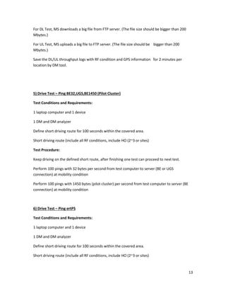 13
For DL Test, MS downloads a big file from FTP server. (The file size should be bigger than 200
Mbytes.)
For UL Test, MS uploads a big file to FTP server. (The file size should be bigger than 200
Mbytes.)
Save the DL/UL throughput logs with RF condition and GPS information for 2 minutes per
location by DM tool.
5) Drive Test – Ping BE32,UGS,BE1450 (Pilot Cluster)
Test Conditions and Requirements:
1 laptop computer and 1 device
1 DM and DM analyzer
Define short driving route for 100 seconds within the covered area.
Short driving route (include all RF conditions, include HO (2~3 or sites)
Test Procedure:
Keep driving on the defined short route, after finishing one test can proceed to next test.
Perform 100 pings with 32 bytes per second from test computer to server (BE or UGS
connection) at mobility condition
Perform 100 pings with 1450 bytes (pilot cluster) per second from test computer to server (BE
connection) at mobility condition
6) Drive Test – Ping ertPS
Test Conditions and Requirements:
1 laptop computer and 1 device
1 DM and DM analyzer
Define short driving route for 100 seconds within the covered area.
Short driving route (include all RF conditions, include HO (2~3 or sites)
 