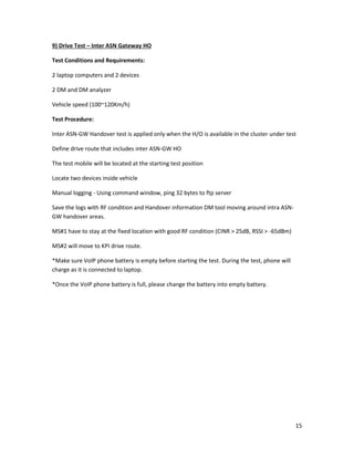 15
9) Drive Test – Inter ASN Gateway HO
Test Conditions and Requirements:
2 laptop computers and 2 devices
2 DM and DM analyzer
Vehicle speed (100~120Km/h)
Test Procedure:
Inter ASN-GW Handover test is applied only when the H/O is available in the cluster under test
Define drive route that includes inter ASN-GW HO
The test mobile will be located at the starting test position
Locate two devices inside vehicle
Manual logging - Using command window, ping 32 bytes to ftp server
Save the logs with RF condition and Handover information DM tool moving around intra ASN-
GW handover areas.
MS#1 have to stay at the fixed location with good RF condition (CINR > 25dB, RSSI > -65dBm)
MS#2 will move to KPI drive route.
*Make sure VoIP phone battery is empty before starting the test. During the test, phone will
charge as it is connected to laptop.
*Once the VoIP phone battery is full, please change the battery into empty battery.
 