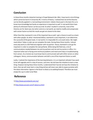 18
Conclusion
In these three months industrial training in Propel Network Sdn. Bhd, I have learnt a lot of things
which cannot be learnt in University life. In terms of theory, I realized that not all the theories
can be directly applied in a real working environment. Indeed, theory part is the basic for us to
know more knowledge but hands-on experience is important as well. In real world there have
plenty of unforeseen factors can be occurred. As what I studied in university, most of the
theories are for ideal case, but when come to a real world, we need to modify and compensate
with certain factors so that the results we get are closest to the ideal.
Other than that, teamwork is one of the important key as well. I got a chance to work as a team
with other people. As what I mentioned before, teamwork is very important, it can determine
the successful of the given tasks. In real world, it is impossible for us to work alone. We might
need others’ helps in order we can complete the tasks. During these three months, I almost
every day work as a SSV field test engineer with my partner. Hence, teamwork is one go the
important in order to complete the task perfectly. While doing SSV field test, a lot of
communications needed between me and my partners and me and my seniors in office. It is
important when we’re facing some technical problems and need some help or troubleshooting
from seniors. As a trainee we must know how to communicate well with either seniors or other
colleagues. Hence, communication behavior and skill is one of the important factors as well.
Lastly, I realized the importance of the learning behaviors. It is an important attitude if you want
to be self-upgrade and it’s a key of success. Last time I do not have the initiative to learn a new
thing. However during these three months, I understand that if we do not have the initiative to
learn, then we will never learn a new thing and we will never ever able to equip ourselves with
the latest information. Egoism is the factor to block us to walking forward. Therefore we must
empty the cup in order to be filled.
Reference
1) http://www.pronetwork.com.my/
2) http://www.accuver.com/7-about-us.html
 