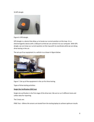 6
3) GPS dongle
Figure 6: GPS dongle.
GPS dongle is a device that allow us to locate our current position on the map. It is a
electromagnetic device with a USB port so that we can connect it to our computer. With GPS
dongle, we can know our current position on the map with its coordinate while we are doing
drive testing in the car.
The set up of our equipment in a vehicle is as shown in figure below:
Figure 7: Set up of the equipment in the car for drive testing.
Types of drive testing activities:
Single Site Verification (SSV) test
Single site verification is the first stage of the drive test. We are to run 5 different tests and
collect data for reporting.
The 5 tests are:
PING Test – Where the servers are tested from the testing laptop to achieve optimum results
 