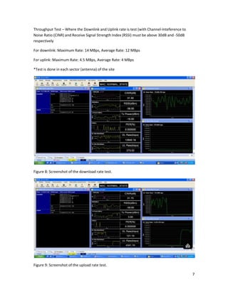 7
Throughput Test – Where the Downlink and Uplink rate is test (with Channel-Inteference to
Noise Ratio (CINR) and Receive Signal Strength Index (RSSI) must be above 30dB and -50dB
respectively
For downlink: Maximum Rate: 14 MBps, Average Rate: 12 MBps
For uplink: Maximum Rate: 4.5 MBps, Average Rate: 4 MBps
*Test is done in each sector (antenna) of the site
Figure 8: Screenshot of the download rate test.
Figure 9: Screenshot of the upload rate test.
 