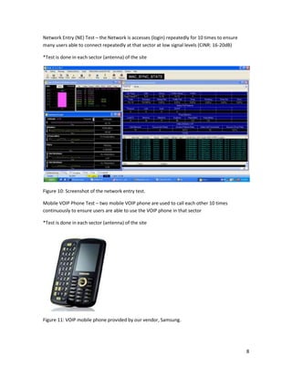 8
Network Entry (NE) Test – the Network is accesses (login) repeatedly for 10 times to ensure
many users able to connect repeatedly at that sector at low signal levels (CINR: 16-20dB)
*Test is done in each sector (antenna) of the site
Figure 10: Screenshot of the network entry test.
Mobile VOIP Phone Test – two mobile VOIP phone are used to call each other 10 times
continuously to ensure users are able to use the VOIP phone in that sector
*Test is done in each sector (antenna) of the site
Figure 11: VOIP mobile phone provided by our vendor, Samsung.
 