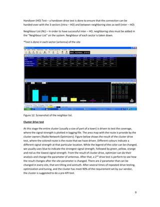 9
Handover (HO) Test – a handover drive test is done to ensure that the connection can be
handed-over with the 3-sectors (intra – HO) and between neighboring sites as well (inter – HO)
Neighbour List (NL) – In order to have successful inter – HO, neighboring sites must be added in
the “Neighbour List” on the system. Neighbour of each sector is taken down.
*Test is done in each sector (antenna) of the site
Figure 12: Screenshot of the neighbor list.
Cluster drive test
At this stage the entire cluster (usually a size of part of a town) is driven to test the coverage,
where the signal strength is plotted in logging file. The area map with the route is provide by the
cluster owners (Radio Network Optimizers). Figure below shows the result of the cluster drive
test, where the colored route is the route that we have driven. Different colours indicate a
different signal strength at that particular location. While the legend of the color can be changed,
we usually uses blue to indicate the strongest signal strength, followed by green, yellow, orange
and red as the lowest signal strength. From the result of cluster drive, optimizer can do their
analysis and change the parameter of antennas. After that, a 2nd
drive test is perform to see how
the result changes after the site parameter is changed. There are 2 parameter that can be
changed in every site, that are tilting and azimuth. After several times of repeated drive testing,
optimization and tuning, and the cluster has meet 90% of the requirement set by our vendor,
the cluster is suggested to do a pre-KPI test.
 