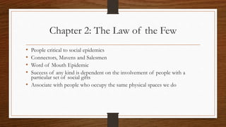 Chapter 2: The Law of the Few
• People critical to social epidemics
• Connectors, Mavens and Salesmen
• Word of Mouth Epidemic
• Success of any kind is dependent on the involvement of people with a
particular set of social gifts
• Associate with people who occupy the same physical spaces we do
 